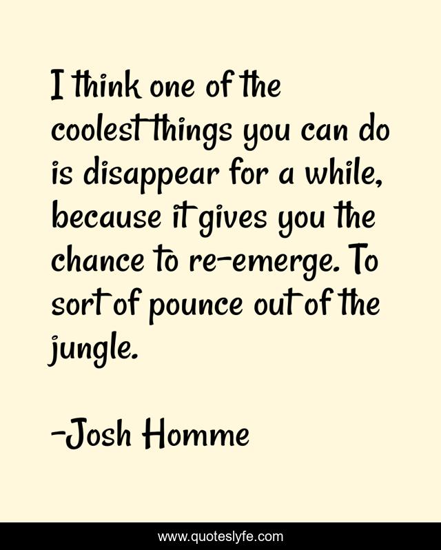 I think one of the coolest things you can do is disappear for a while, because it gives you the chance to re-emerge. To sort of pounce out of the jungle.