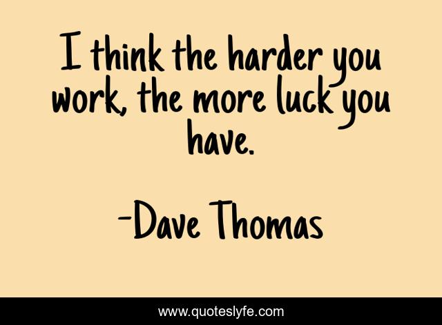 I think the harder you work, the more luck you have.