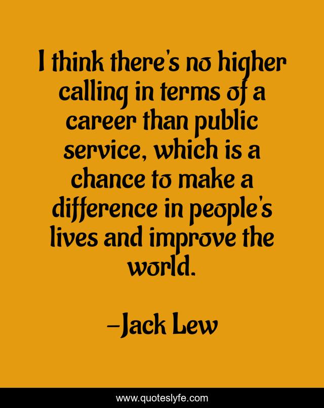 I think there's no higher calling in terms of a career than public service, which is a chance to make a difference in people's lives and improve the world.