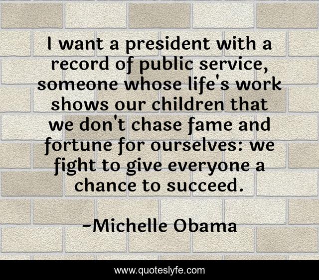 I want a president with a record of public service, someone whose life's work shows our children that we don't chase fame and fortune for ourselves: we fight to give everyone a chance to succeed.