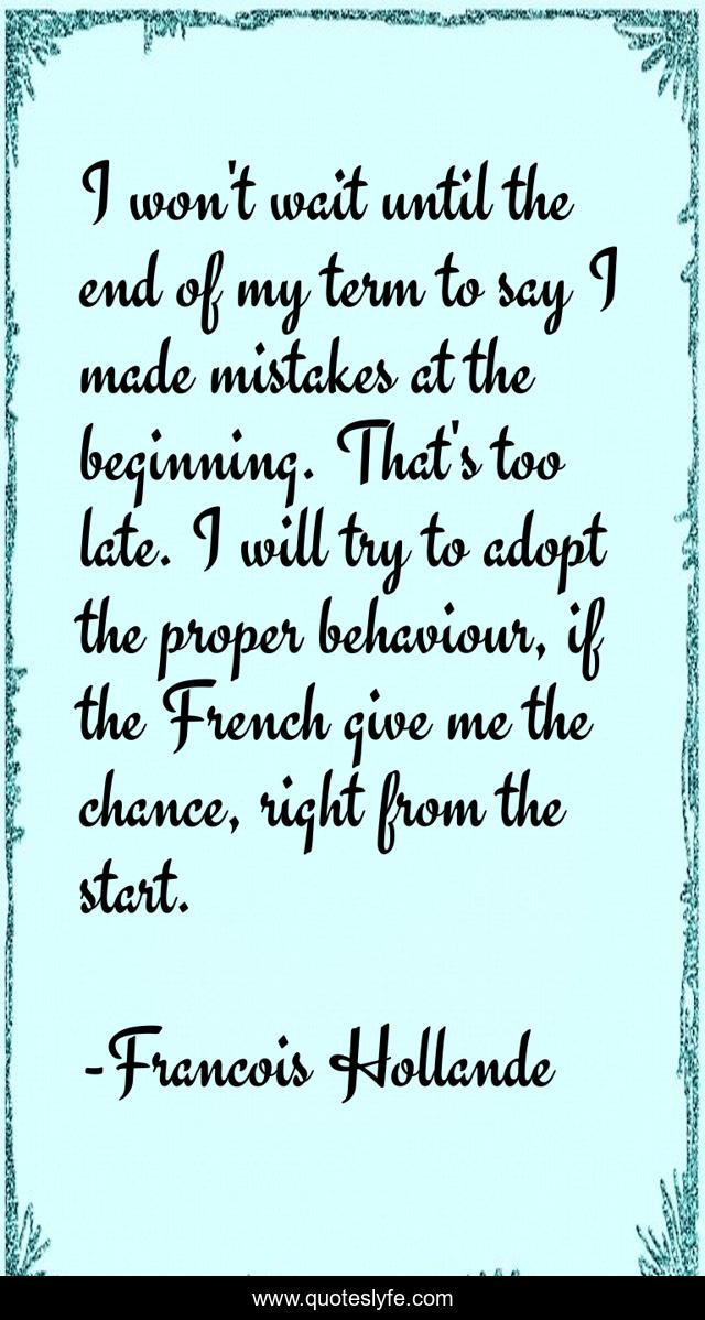 I won't wait until the end of my term to say I made mistakes at the beginning. That's too late. I will try to adopt the proper behaviour, if the French give me the chance, right from the start.