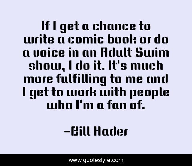 If I get a chance to write a comic book or do a voice in an Adult Swim show, I do it. It's much more fulfilling to me and I get to work with people who I'm a fan of.