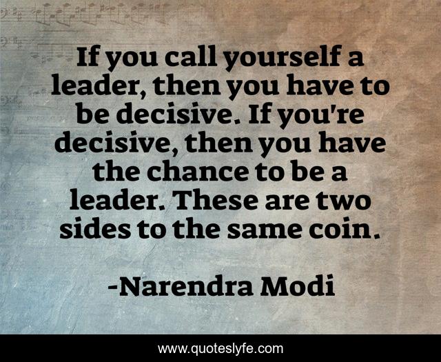 If you call yourself a leader, then you have to be decisive. If you're decisive, then you have the chance to be a leader. These are two sides to the same coin.