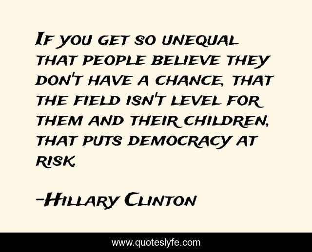 If you get so unequal that people believe they don't have a chance, that the field isn't level for them and their children, that puts democracy at risk.