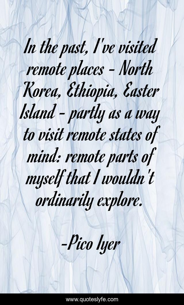 In the past, I've visited remote places - North Korea, Ethiopia, Easter Island - partly as a way to visit remote states of mind: remote parts of myself that I wouldn't ordinarily explore.