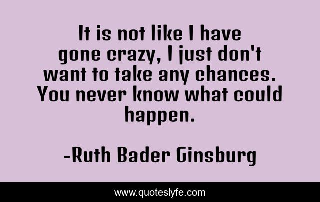 It is not like I have gone crazy, I just don't want to take any chances. You never know what could happen.