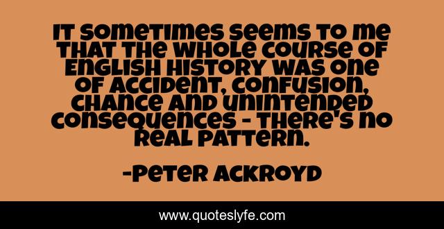 It sometimes seems to me that the whole course of English history was one of accident, confusion, chance and unintended consequences - there's no real pattern.
