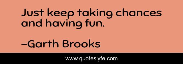 Just keep taking chances and having fun.