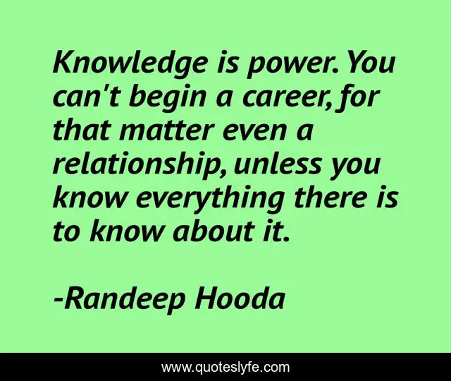 Knowledge is power. You can't begin a career, for that matter even a relationship, unless you know everything there is to know about it.