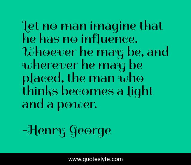 Let no man imagine that he has no influence. Whoever he may be, and wherever he may be placed, the man who thinks becomes a light and a power.