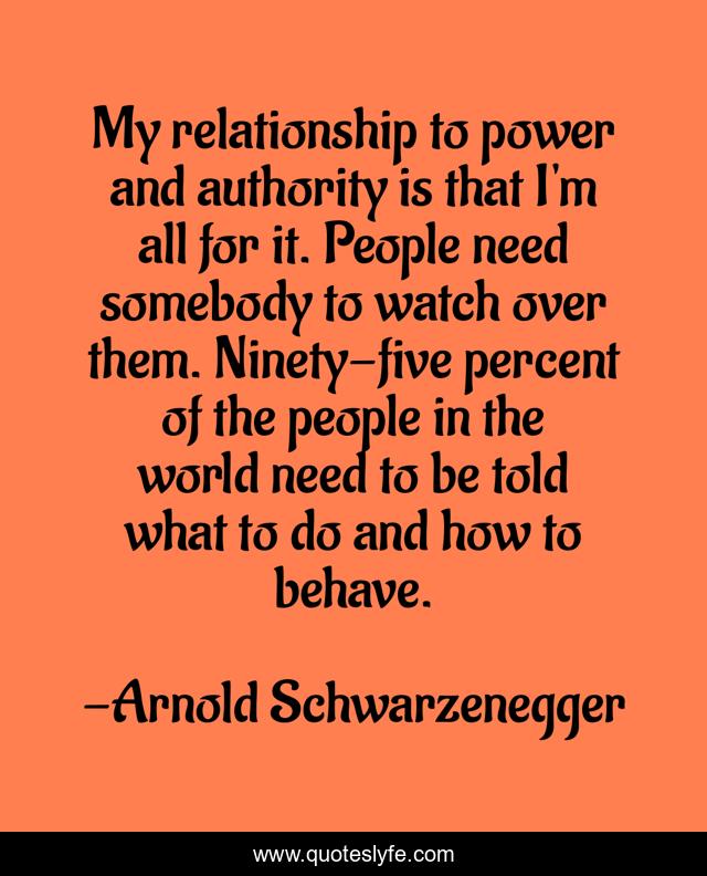 My relationship to power and authority is that I'm all for it. People need somebody to watch over them. Ninety-five percent of the people in the world need to be told what to do and how to behave.