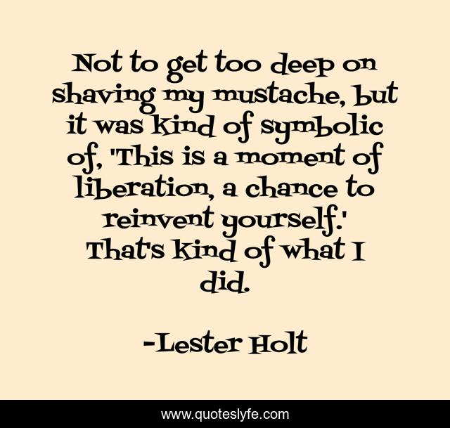 Not to get too deep on shaving my mustache, but it was kind of symbolic of, 'This is a moment of liberation, a chance to reinvent yourself.' That's kind of what I did.