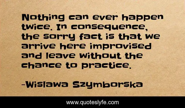 Nothing can ever happen twice. In consequence, the sorry fact is that we arrive here improvised and leave without the chance to practice.