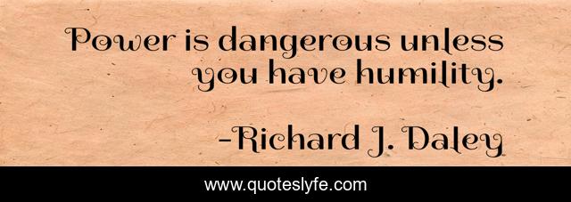 Power is dangerous unless you have humility.