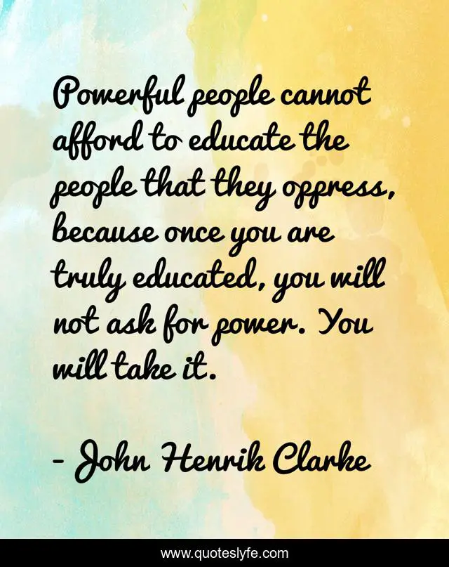 Powerful people cannot afford to educate the people that they oppress, because once you are truly educated, you will not ask for power. You will take it.