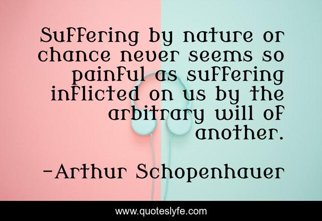 Suffering by nature or chance never seems so painful as suffering inflicted on us by the arbitrary will of another.