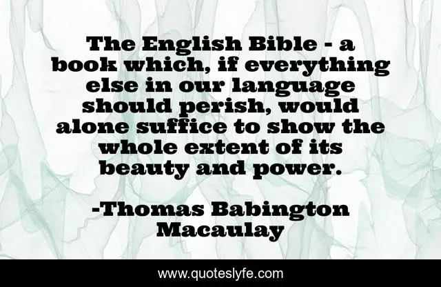 The English Bible - a book which, if everything else in our language should perish, would alone suffice to show the whole extent of its beauty and power.
