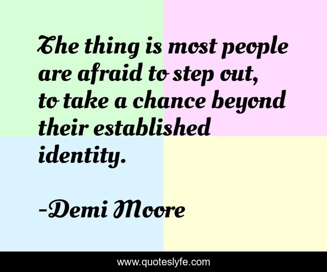 The thing is most people are afraid to step out, to take a chance beyond their established identity.