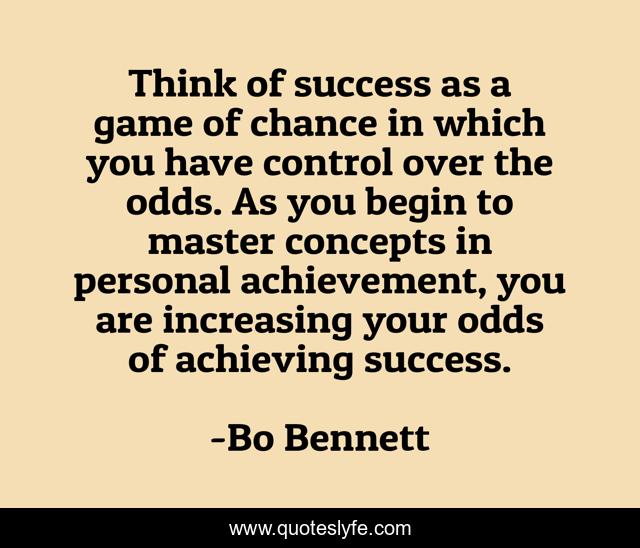 Think of success as a game of chance in which you have control over the odds. As you begin to master concepts in personal achievement, you are increasing your odds of achieving success.
