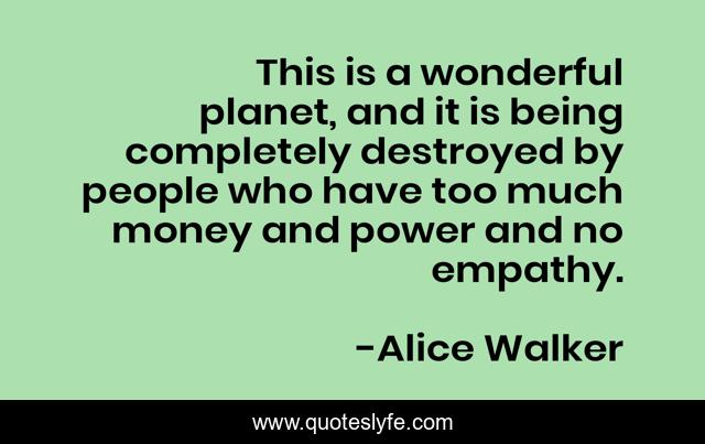 This is a wonderful planet, and it is being completely destroyed by people who have too much money and power and no empathy.