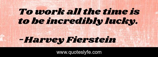 To work all the time is to be incredibly lucky.