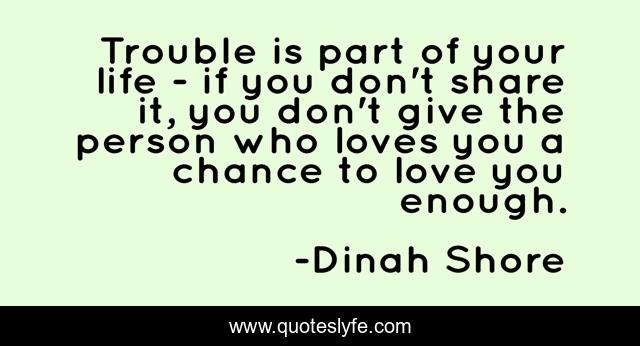 Trouble is part of your life - if you don't share it, you don't give the person who loves you a chance to love you enough.