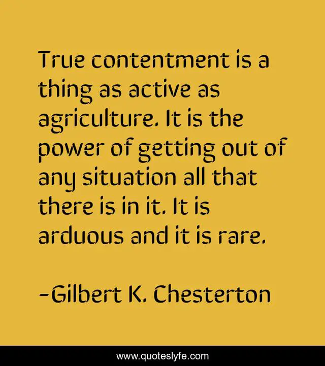 True contentment is a thing as active as agriculture. It is the power of getting out of any situation all that there is in it. It is arduous and it is rare.