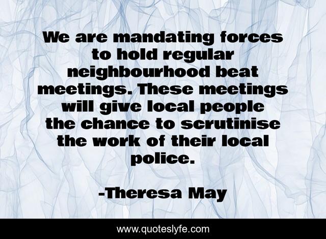 We are mandating forces to hold regular neighbourhood beat meetings. These meetings will give local people the chance to scrutinise the work of their local police.