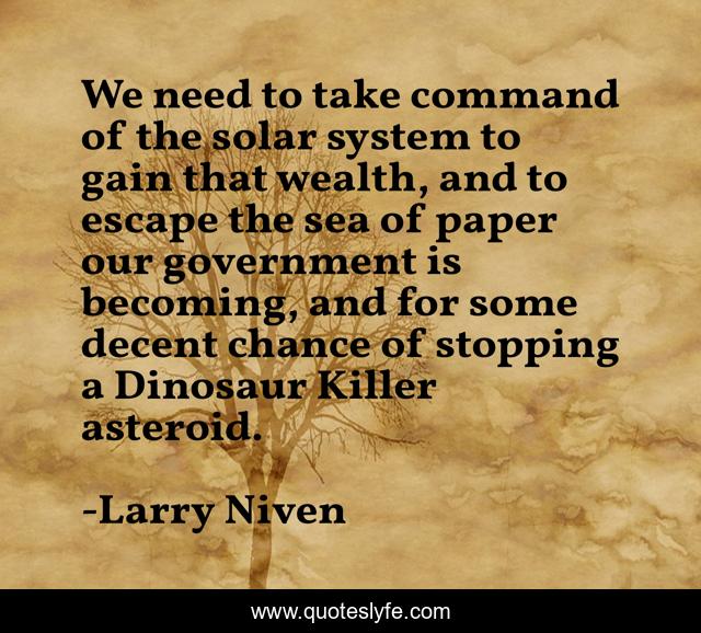 We need to take command of the solar system to gain that wealth, and to escape the sea of paper our government is becoming, and for some decent chance of stopping a Dinosaur Killer asteroid.