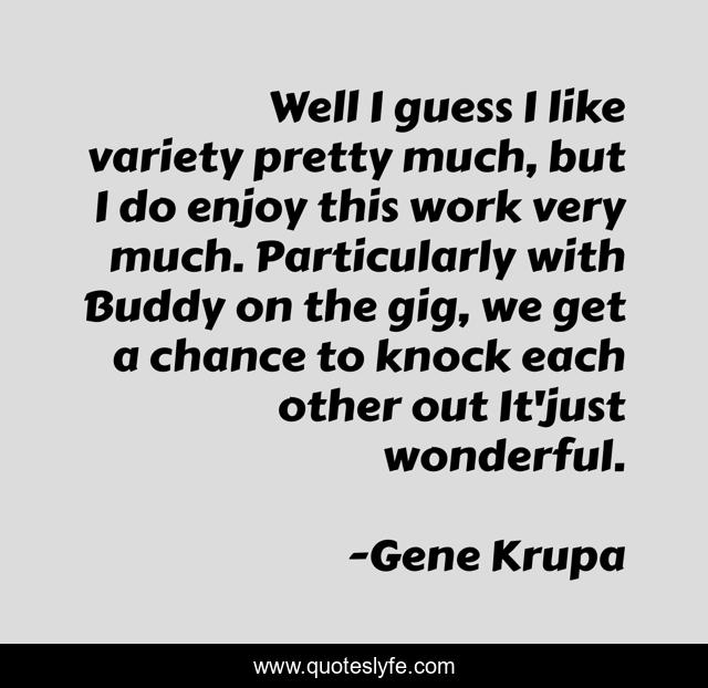 Well I guess I like variety pretty much, but I do enjoy this work very much. Particularly with Buddy on the gig, we get a chance to knock each other out It'just wonderful.