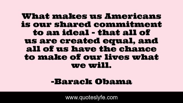 What makes us Americans is our shared commitment to an ideal - that all of us are created equal, and all of us have the chance to make of our lives what we will.