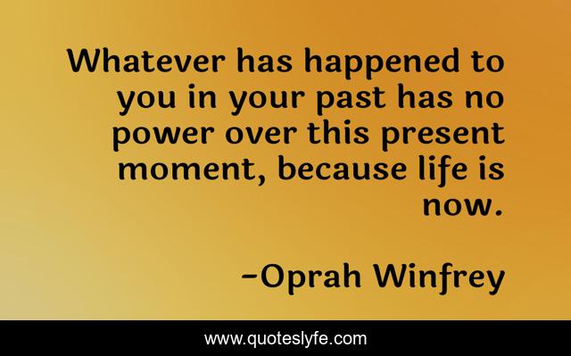 Whatever has happened to you in your past has no power over this present moment, because life is now.
