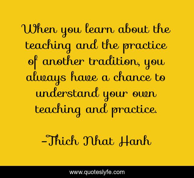 When you learn about the teaching and the practice of another tradition, you always have a chance to understand your own teaching and practice.