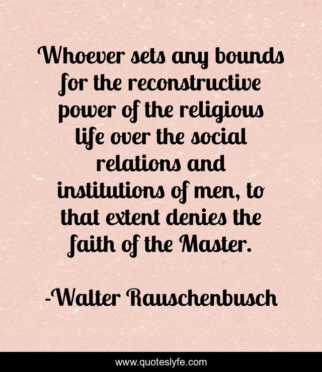 Whoever sets any bounds for the reconstructive power of the religious life over the social relations and institutions of men, to that extent denies the faith of the Master.