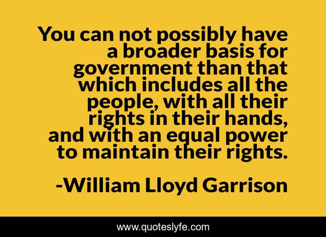You can not possibly have a broader basis for government than that which includes all the people, with all their rights in their hands, and with an equal power to maintain their rights.