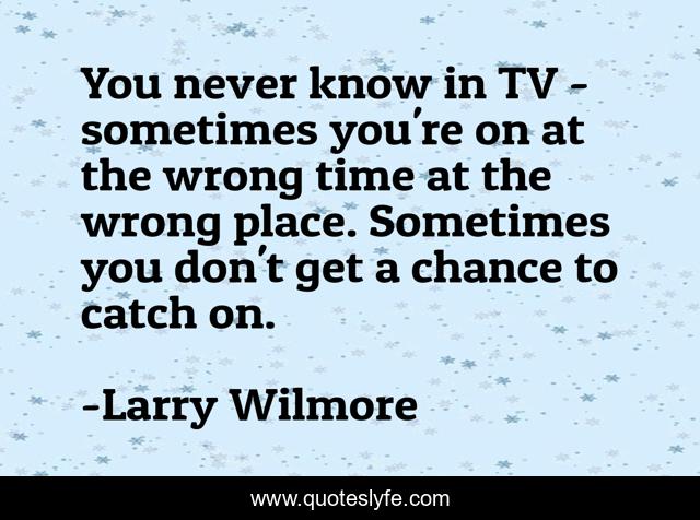 You never know in TV - sometimes you're on at the wrong time at the wrong place. Sometimes you don't get a chance to catch on.