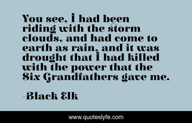 You see, I had been riding with the storm clouds, and had come to earth as rain, and it was drought that I had killed with the power that the Six Grandfathers gave me.