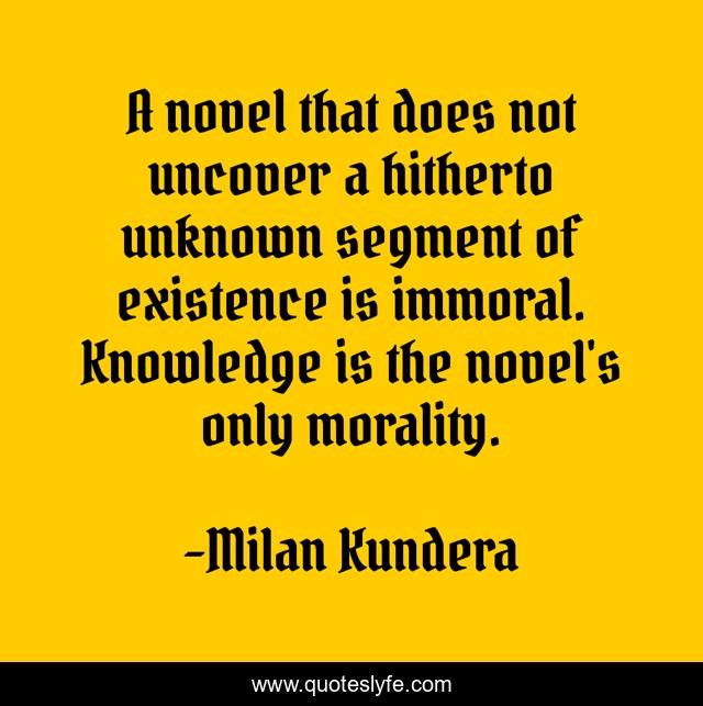 A novel that does not uncover a hitherto unknown segment of existence is immoral. Knowledge is the novel's only morality.