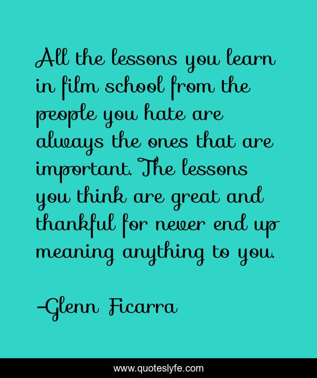 All the lessons you learn in film school from the people you hate are always the ones that are important. The lessons you think are great and thankful for never end up meaning anything to you.
