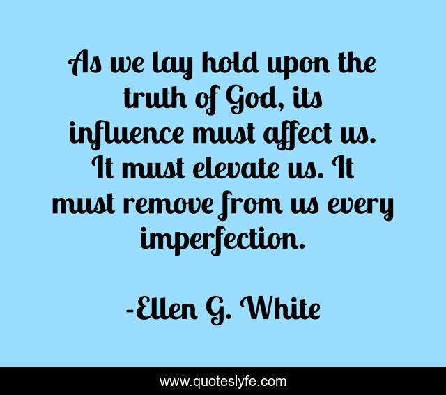 As we lay hold upon the truth of God, its influence must affect us. It must elevate us. It must remove from us every imperfection.