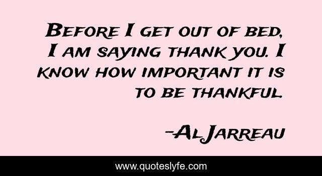 Before I get out of bed, I am saying thank you. I know how important it is to be thankful.