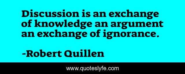 Discussion is an exchange of knowledge an argument an exchange of ignorance.