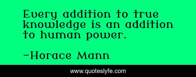 Every addition to true knowledge is an addition to human power.
