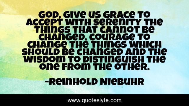 God, give us grace to accept with serenity the things that cannot be changed, courage to change the things which should be changed and the wisdom to distinguish the one from the other.