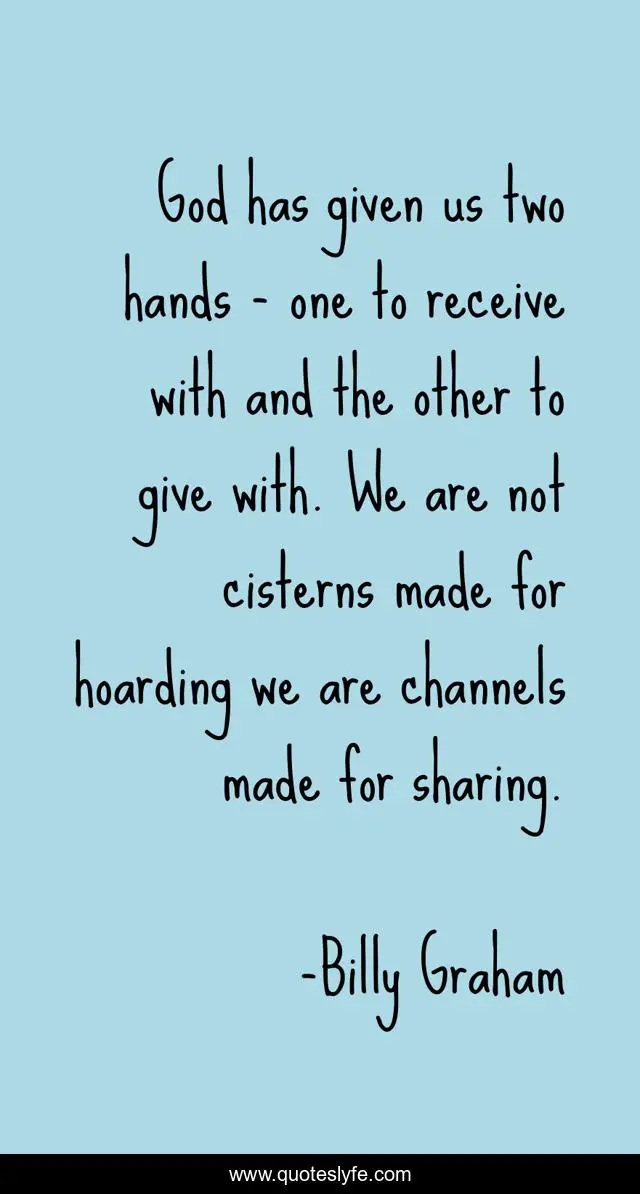 God has given us two hands - one to receive with and the other to give with. We are not cisterns made for hoarding we are channels made for sharing.