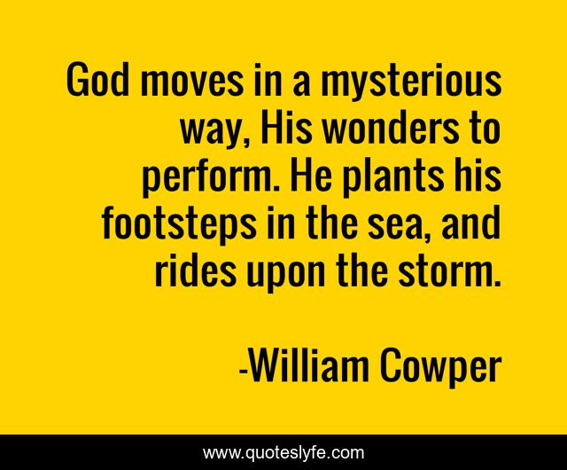 God moves in a mysterious way, His wonders to perform. He plants his footsteps in the sea, and rides upon the storm.