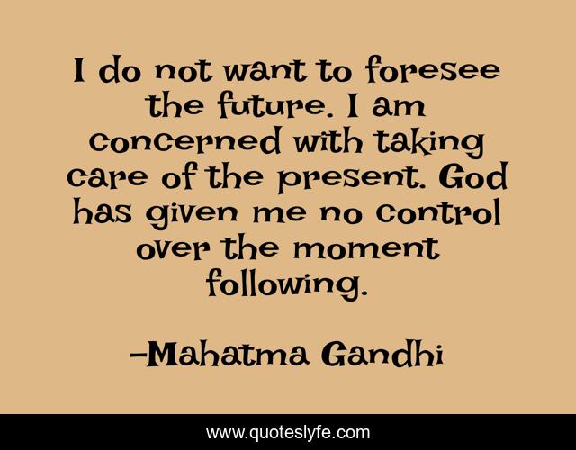 I do not want to foresee the future. I am concerned with taking care of the present. God has given me no control over the moment following.