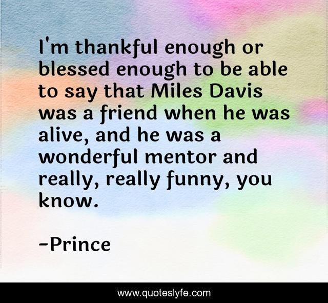 I'm thankful enough or blessed enough to be able to say that Miles Davis was a friend when he was alive, and he was a wonderful mentor and really, really funny, you know.