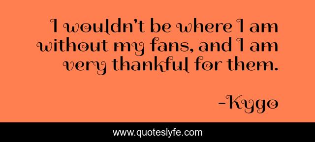 I wouldn't be where I am without my fans, and I am very thankful for them.