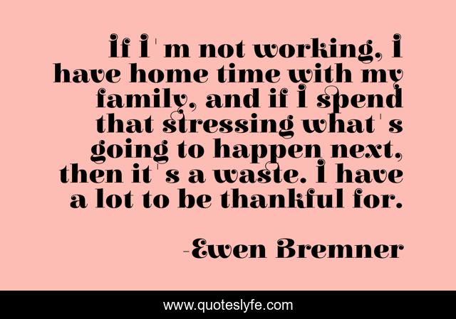 If I'm not working, I have home time with my family, and if I spend that stressing what's going to happen next, then it's a waste. I have a lot to be thankful for.